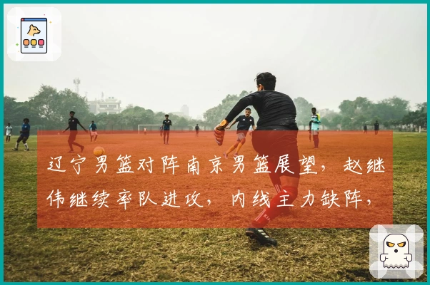 辽宁男篮对阵南京男篮展望，赵继伟继续率队进攻，内线主力缺阵，乌戈期待年轻球员再创佳绩