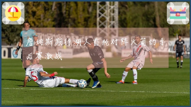 詹姆斯期待湖人首轮对阵火箭的季后赛激战