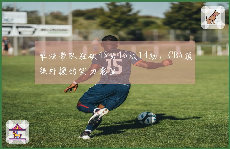单核带队狂砍45分15板14助，CBA顶级外援的实力彰显