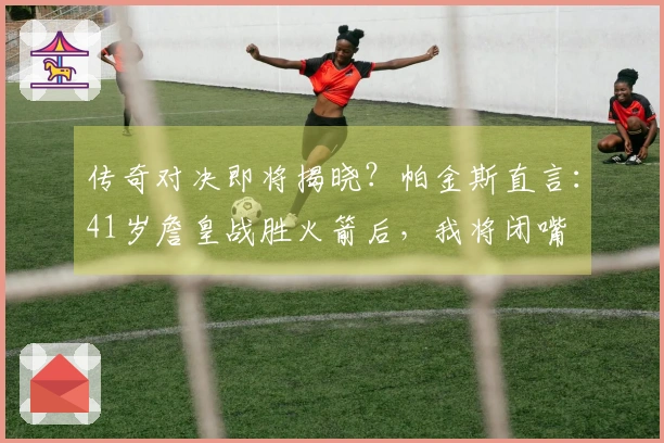 传奇对决即将揭晓？帕金斯直言：41岁詹皇战胜火箭后，我将闭嘴