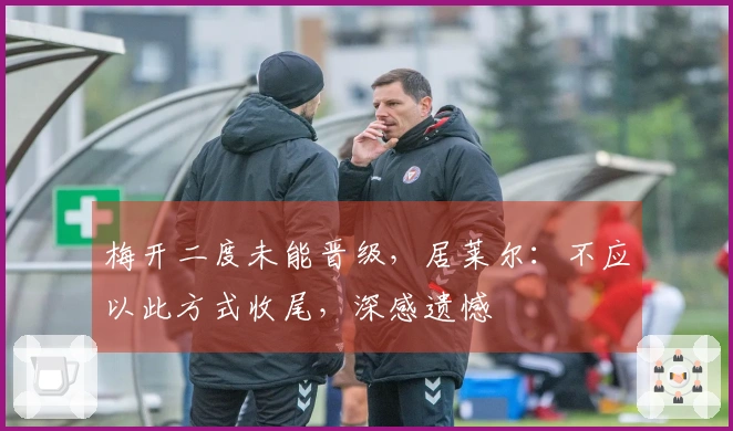 梅开二度未能晋级，居莱尔：不应以此方式收尾，深感遗憾