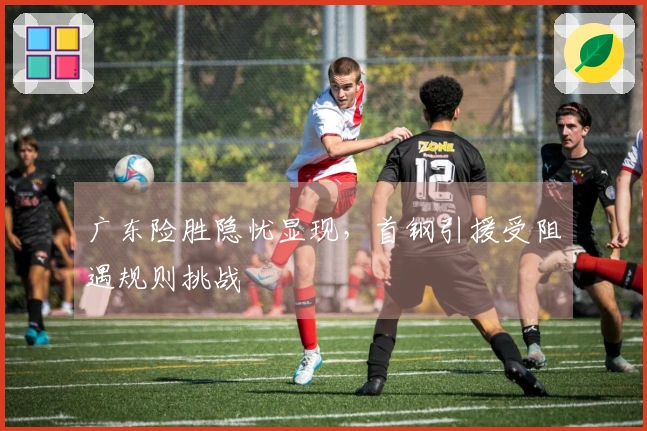 广东险胜隐忧显现，首钢引援受阻遇规则挑战