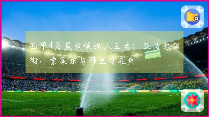 西甲4月最佳候选人五名：亚马尔领衔，索莱尔与穆里奇在列