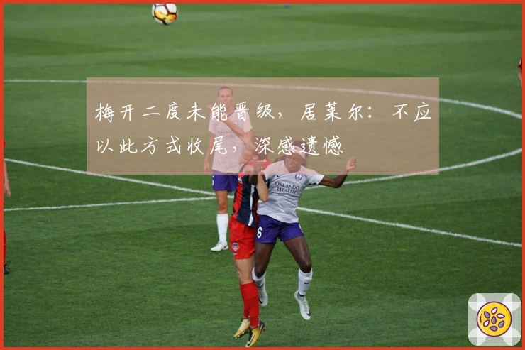 梅开二度未能晋级，居莱尔：不应以此方式收尾，深感遗憾