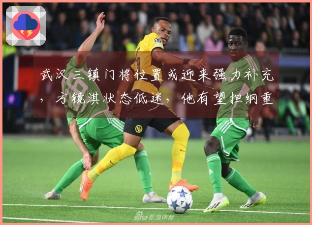 武汉三镇门将位置或迎来强力补充，方镜淇状态低迷，他有望担纲重任