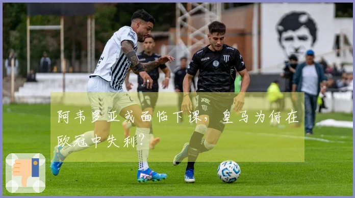 阿韦罗亚或面临下课，皇马为何在欧冠中失利？