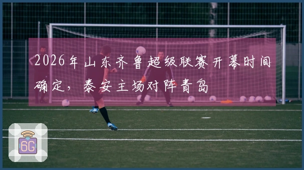 2026年山东齐鲁超级联赛开幕时间确定，泰安主场对阵青岛