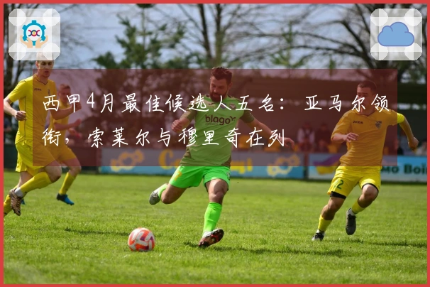 西甲4月最佳候选人五名：亚马尔领衔，索莱尔与穆里奇在列