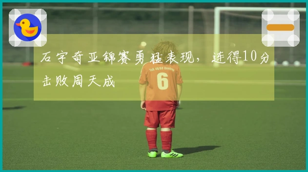 石宇奇亚锦赛勇猛表现，连得10分击败周天成