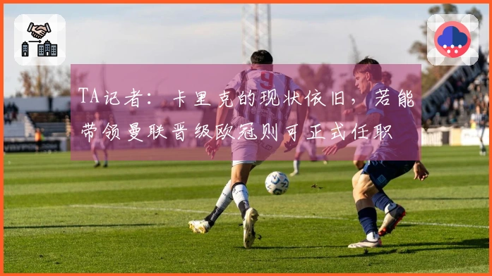 TA记者：卡里克的现状依旧，若能带领曼联晋级欧冠则可正式任职