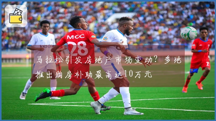 马拉松引发房地产市场变动？多地推出购房补助最高达10万元