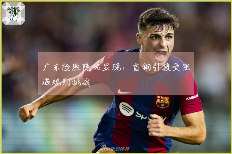 广东险胜隐忧显现，首钢引援受阻遇规则挑战