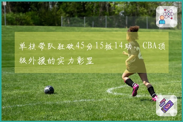 单核带队狂砍45分15板14助，CBA顶级外援的实力彰显