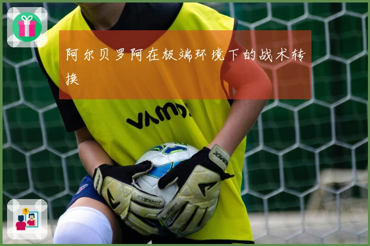 阿尔贝罗阿在极端环境下的战术转换