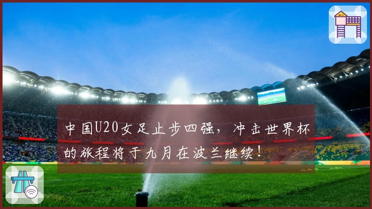 中国U20女足止步四强，冲击世界杯的旅程将于九月在波兰继续！