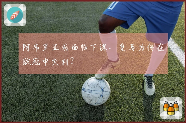 阿韦罗亚或面临下课，皇马为何在欧冠中失利？