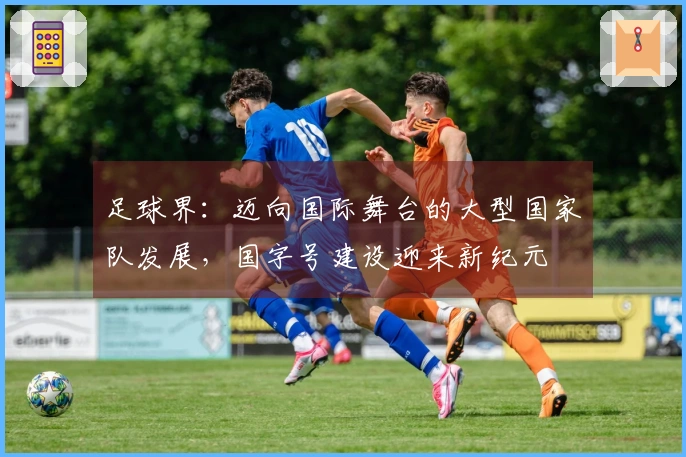足球界：迈向国际舞台的大型国家队发展，国字号建设迎来新纪元