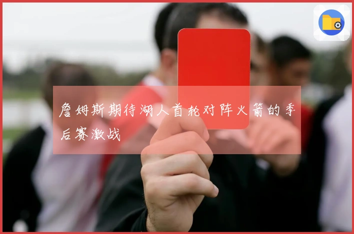 詹姆斯期待湖人首轮对阵火箭的季后赛激战