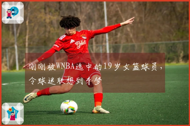 刚刚被WNBA选中的19岁女篮球员，令球迷联想到李梦