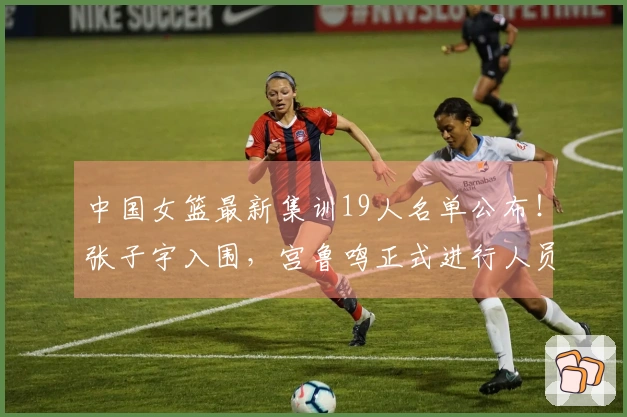 中国女篮最新集训19人名单公布！张子宇入围，宫鲁鸣正式进行人员调整