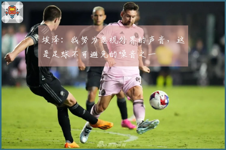 埃泽：我努力忽视外界的声音，这是足球不可避免的噪音之一