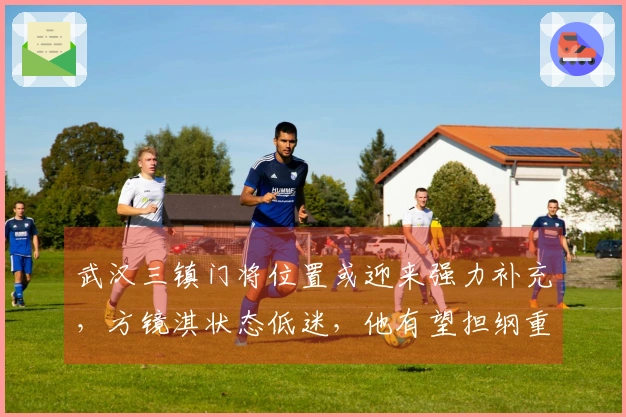 武汉三镇门将位置或迎来强力补充，方镜淇状态低迷，他有望担纲重任